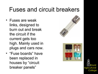 Fuses and circuit breakers Fuses are weak links, designed to burn out and break the circuit if the current gets too high. Mainly used in plugs and cars now. “ Fuse boards” have been replaced in houses by “circuit breaker panels” 