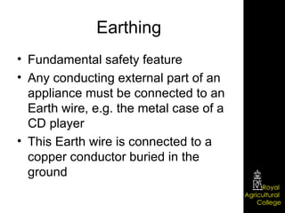 Earthing Fundamental safety feature Any conducting external part of an appliance must be connected to an Earth wire, e.g. the metal case of a CD player This Earth wire is connected to a copper conductor buried in the ground 