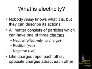 What is electricity? Nobody  really  knows what it is, but they can describe its actions All matter consists of particles which can have one of three  charges Neutral (effectively no charge) Positive (+ve) Negative (-ve) Like charges repel each other, opposite charges attract each other 