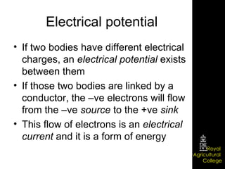 Electrical potential If two bodies have different electrical charges, an  electrical potential  exists between them If those two bodies are linked by a conductor, the –ve electrons will flow from the –ve  source  to the +ve  sink This flow of electrons is an  electrical current  and it is a form of energy 