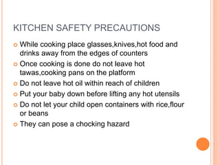 KITCHEN SAFETY PRECAUTIONS
 While cooking place glasses,knives,hot food and
drinks away from the edges of counters
 Once cooking is done do not leave hot
tawas,cooking pans on the platform
 Do not leave hot oil within reach of children
 Put your baby down before lifting any hot utensils
 Do not let your child open containers with rice,flour
or beans
 They can pose a chocking hazard
 