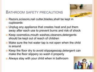 BATHROOM SAFETY PRECAUTIONS
 Razors,scissors,nail cutter,blades,shall be kept in
cupboards
 Unplug any appliance that creates heat and put them
away after each use to prevent burns and risk of shock
 Keep cosmetics,mouth washes,cleaners,detergents
should be kept out of reach of children
 Make sure the hot water tap is not open when the child
is around
 Keep the floor dry to avoid slippagesoap,detergent can
make the floor slippery so wash it properly
 Always stay with your child when in bathroom
 