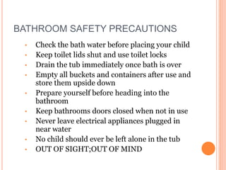 BATHROOM SAFETY PRECAUTIONS
• Check the bath water before placing your child
• Keep toilet lids shut and use toilet locks
• Drain the tub immediately once bath is over
• Empty all buckets and containers after use and
store them upside down
• Prepare yourself before heading into the
bathroom
• Keep bathrooms doors closed when not in use
• Never leave electrical appliances plugged in
near water
• No child should ever be left alone in the tub
• OUT OF SIGHT;OUT OF MIND
 
