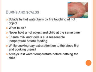 BURNS AND SCALDS
 Sclads by hot water,burn by fire touching of hot
object
 What to do?
 Never hold a hot object and child at the same time
 Ensure milk and food is at a reasonable
temperature before feeding
 While cooking pay extra attention to the stove fire
and cooking utensil
 Always test water temperature before bathing the
child
 