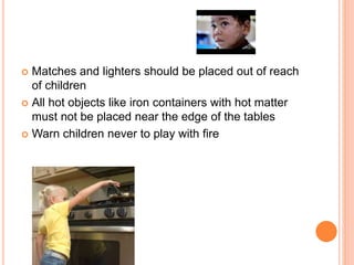  Matches and lighters should be placed out of reach
of children
 All hot objects like iron containers with hot matter
must not be placed near the edge of the tables
 Warn children never to play with fire
 