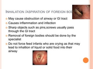 INHALATION /ASPIRATION OF FOREIGN BODIES
 May cause obstruction of airway or GI tract
 Causes inflammation and infection
 Sharp objects such as pins,screws usually pass
through the GI tract
 Removal of foreign bodies should be done by the
specialist
 Do not force feed infants who are crying as that may
lead to inhaltion of liquid or solid food into their
airway
 