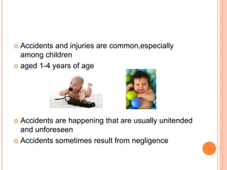  Accidents and injuries are common,especially
among children
 aged 1-4 years of age
 Accidents are happening that are usually unitended
and unforeseen
 Accidents sometimes result from negligence
 