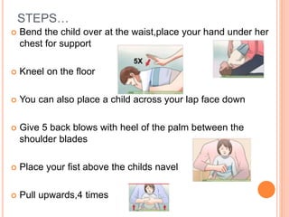 STEPS…
 Bend the child over at the waist,place your hand under her
chest for support
 Kneel on the floor
 You can also place a child across your lap face down
 Give 5 back blows with heel of the palm between the
shoulder blades
 Place your fist above the childs navel
 Pull upwards,4 times
 