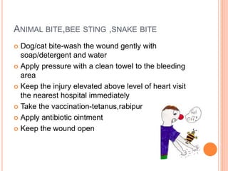 ANIMAL BITE,BEE STING ,SNAKE BITE
 Dog/cat bite-wash the wound gently with
soap/detergent and water
 Apply pressure with a clean towel to the bleeding
area
 Keep the injury elevated above level of heart visit
the nearest hospital immediately
 Take the vaccination-tetanus,rabipur
 Apply antibiotic ointment
 Keep the wound open
 