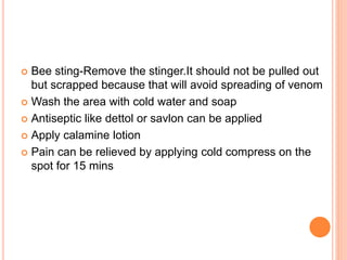  Bee sting-Remove the stinger.It should not be pulled out
but scrapped because that will avoid spreading of venom
 Wash the area with cold water and soap
 Antiseptic like dettol or savlon can be applied
 Apply calamine lotion
 Pain can be relieved by applying cold compress on the
spot for 15 mins
 