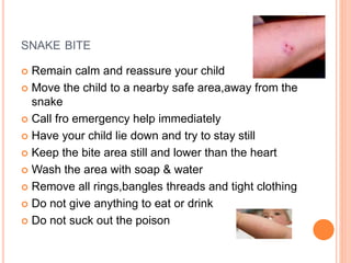 SNAKE BITE
 Remain calm and reassure your child
 Move the child to a nearby safe area,away from the
snake
 Call fro emergency help immediately
 Have your child lie down and try to stay still
 Keep the bite area still and lower than the heart
 Wash the area with soap & water
 Remove all rings,bangles threads and tight clothing
 Do not give anything to eat or drink
 Do not suck out the poison
 