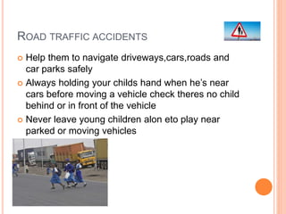 ROAD TRAFFIC ACCIDENTS
 Help them to navigate driveways,cars,roads and
car parks safely
 Always holding your childs hand when he’s near
cars before moving a vehicle check theres no child
behind or in front of the vehicle
 Never leave young children alon eto play near
parked or moving vehicles
 