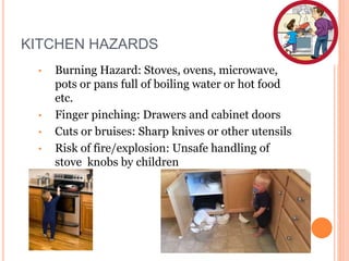 KITCHEN HAZARDS
• Burning Hazard: Stoves, ovens, microwave,
pots or pans full of boiling water or hot food
etc.
• Finger pinching: Drawers and cabinet doors
• Cuts or bruises: Sharp knives or other utensils
• Risk of fire/explosion: Unsafe handling of
stove knobs by children
 