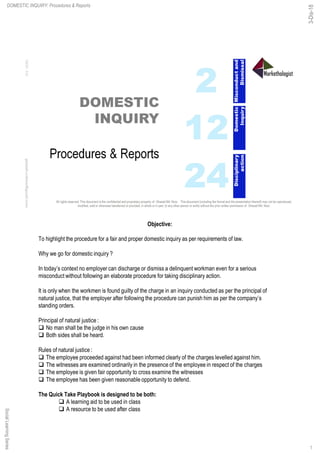 SocialLearningSeriesDOMESTIC INQUIRY: Procedures & Reports
Objective:
To highlight the procedure for a fair and proper domestic inquiry as per requirements of law.
Why we go for domestic inquiry ?
In today’s context no employer can discharge or dismiss a delinquent workman even for a serious
misconduct without following an elaborate procedure for taking disciplinary action.
It is only when the workmen is found guilty of the charge in an inquiry conducted as per the principal of
natural justice, that the employer after following the procedure can punish him as per the company’s
standing orders.
Principal of natural justice :
q No man shall be the judge in his own cause
q Both sides shall be heard.
Rules of natural justice :
q The employee proceeded against had been informed clearly of the charges levelled against him.
q The witnesses are examined ordinarily in the presence of the employee in respect of the charges
q The employee is given fair opportunity to cross examine the witnesses
q The employee has been given reasonable opportunity to defend.
The Quick Take Playbook is designed to be both:
q A learning aid to be used in class
q A resource to be used after class
1
3-Dis-18
 