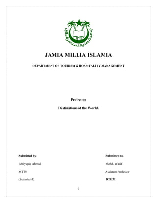 0
JAMIA MILLIA ISLAMIA
DEPARTMENT OF TOURISM & HOSPITALITY MANAGEMENT
Project on
Destinations of the World.
Submitted by- Submitted to-
Ishtiyaque Ahmad Mohd. Wasif
MTTM Assistant Professor
(Semester-3) DTHM
 