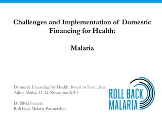 Challenges and Implementation of Domestic
Financing for Health:
Malaria

Domestic Financing for Health: Invest to Save Lives
Addis Ababa, 11-12 November 2013

Dr Silvia Ferazzi
Roll Back Malaria Partnership

 
