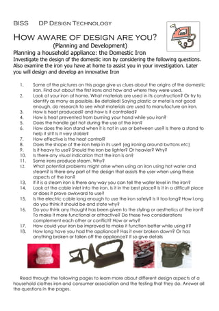 BISS       DP Design Technology

How aware of design are you?
              (Planning and Development)
Planning a household appliance: the Domestic Iron
Investigate the design of the domestic iron by considering the following questions.
Also examine the iron you have at home to assist you in your investigation. Later
you will design and develop an innovative Iron

   1.    Some of the pictures on this page give us clues about the origins of the domestic
         iron. Find out about the first irons and how and where they were used.
   2.    Look at your iron at home. What materials are used in its construction? Or try to
         identify as many as possible. Be detailed! Saying plastic or metal is not good
         enough, do research to see what materials are used to manufacture an iron.
   3.    How is heat produced? and how is it controlled?
   4.    How is heat prevented from burning your hand while you iron?
   5.    Does the handle get hot during the use of the iron?
   6.    How does the iron stand when it is not in use or between use? Is there a stand to
         help it sit? Is it very stable?
   7.    How effective is the heat control?
   8.    Does the shape of the iron help in its use? (eg ironing around buttons etc)
   9.    Is it heavy to use? Should the iron be lighter? Or heavier? Why?
   10.   Is there any visual indication that the iron is on?
   11.   Some irons produce steam. Why?
   12.   What potential problems might arise when using an iron using hot water and
         steam? Is there any part of the design that assists the user when using these
         aspects of the iron?
   13.   If it is a steam iron is there any way you can tell the water level in the iron?
   14.   Look at the cable inlet into the iron. Is it in the best place? Is it in a difficult place
         or does it prove awkward to use?
   15.   Is the electric cable long enough to use the iron safely? Is it too long? How l.ong
         do you think it should be and state why?
   16.   Do you think any thought has been given to the styling or aesthetics of the iron?
         To make it more functional or attractive? Do these two considerations
         complement each other or conflict? How or why?
   17.   How could your iron be improved to make it function better while using it?
   18.   How long have you had the appliance? Has it ever broken down? Or has
         anything broken or fallen off the appliance? If so give details




   Read through the following pages to learn more about different design aspects of a
household clothes iron and consumer association and the testing that they do. Answer all
the questions in the pages.
 