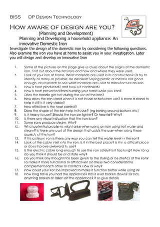 BISS        DP Design Technology

How aware of design are you?
                  (Planning and Development)
        Planning and Developing a household appliance: An
        innovative Domestic Iron
Investigate the design of the domestic iron by considering the following questions.
Also examine the iron you have at home to assist you in your investigation. Later
you will design and develop an innovative Iron

  1.      Some of the pictures on this page give us clues about the origins of the domestic
          iron. Find out about the first irons and how and where they were used.
  2.      Look at your iron at home. What materials are used in its construction? Or try to
          identify as many as possible. Be detailed! Saying plastic or metal is not good
          enough, do research to see what materials are used to manufacture an iron.
  3.      How is heat produced? and how is it controlled?
  4.      How is heat prevented from burning your hand while you iron?
  5.      Does the handle get hot during the use of the iron?
  6.      How does the iron stand when it is not in use or between use? Is there a stand to
          help it sit? Is it very stable?
  7.      How effective is the heat control?
  8.      Does the shape of the iron help in its use? (eg ironing around buttons etc)
  9.      Is it heavy to use? Should the iron be lighter? Or heavier? Why?
  10.     Is there any visual indication that the iron is on?
  11.     Some irons produce steam. Why?
  12.     What potential problems might arise when using an iron using hot water and
          steam? Is there any part of the design that assists the user when using these
          aspects of the iron?
  13.     If it is a steam iron is there any way you can tell the water level in the iron?
  14.     Look at the cable inlet into the iron. Is it in the best place? Is it in a difficult place
          or does it prove awkward to use?
  15.     Is the electric cable long enough to use the iron safely? Is it too long? How l.ong
          do you think it should be and state why?
  16.     Do you think any thought has been given to the styling or aesthetics of the iron?
          To make it more functional or attractive? Do these two considerations
          complement each other or conflict? How or why?
  17.     How could your iron be improved to make it function better while using it?
  18.     How long have you had the appliance? Has it ever broken down? Or has
          anything broken or fallen off the appliance? If so give details
 