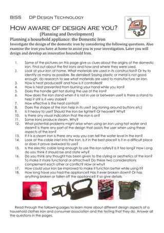 BISS       DP Design Technology

How aware of design are you?
               (Planning and Development)
Planning a household appliance: the Domestic Iron
Investigate the design of the domestic iron by considering the following questions. Also
examine the iron you have at home to assist you in your investigation. Later you will
design and develop an innovative household Iron.

   1.    Some of the pictures on this page give us clues about the origins of the domestic
         iron. Find out about the first irons and how and where they were used.
   2.    Look at your iron at home. What materials are used in its construction? Or try to
         identify as many as possible. Be detailed! Saying plastic or metal is not good
         enough, do research to see what materials are used to manufacture an iron.
   3.    How is heat produced? and how is it controlled?
   4.    How is heat prevented from burning your hand while you iron?
   5.    Does the handle get hot during the use of the iron?
   6.    How does the iron stand when it is not in use or between use? Is there a stand to
         help it sit? Is it very stable?
   7.    How effective is the heat control?
   8.    Does the shape of the iron help in its use? (eg ironing around buttons etc)
   9.    Is it heavy to use? Should the iron be lighter? Or heavier? Why?
   10.   Is there any visual indication that the iron is on?
   11.   Some irons produce steam. Why?
   12.   What potential problems might arise when using an iron using hot water and
         steam? Is there any part of the design that assists the user when using these
         aspects of the iron?
   13.   If it is a steam iron is there any way you can tell the water level in the iron?
   14.   Look at the cable inlet into the iron. Is it in the best place? Is it in a difficult place
         or does it prove awkward to use?
   15.   Is the electric cable long enough to use the iron safely? Is it too long? How l.ong
         do you think it should be and state why?
   16.   Do you think any thought has been given to the styling or aesthetics of the iron?
         To make it more functional or attractive? Do these two considerations
         complement each other or conflict? How or why?
   17.   How could your iron be improved to make it function better while using it?
   18.   How long have you had the appliance? Has it ever broken down? Or has
         anything broken or fallen off the appliance? If so give details




   Read through the following pages to learn more about different design aspects of a
household clothes iron and consumer association and the testing that they do. Answer all
the questions in the pages.
 
