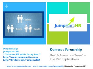 +




Prepared by:
Jumpstart:HR
                                                   Domestic Partnership
“Get more HR while doing less.”
http://www.jumpstart-hr.com
                                                   Health Insurance Benefits
http://twitter.com/JumpstartHR                     and Tax Implications

  http://www.jumpstart-hr.com | http://www.twitter.com/JumpstartHR | LinkedIn: “Jumpstart:HR”
 