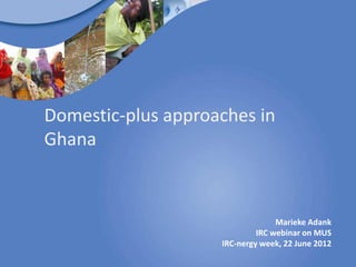 Domestic-plus approaches in
Ghana



                                  Marieke Adank
                             IRC webinar on MUS
                    IRC-nergy week, 22 June 2012
 