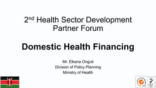 2nd Health Sector Development
Partner Forum
Domestic Health Financing
Mr. Elkana Onguti
Division of Policy Planning
Ministry of Health
 