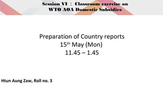 Session VI ： Classroom exercise on
WTO AOA Domestic Subsidies
Preparation of Country reports
15th
May (Mon)
11.45 – 1.45
Htun Aung Zaw, Roll no. 3
 