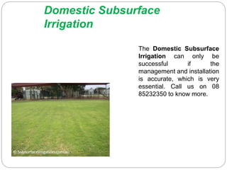 Domestic Subsurface
Irrigation
The Domestic Subsurface
Irrigation can only be
successful if the
management and installation
is accurate, which is very
essential. Call us on 08
85232350 to know more.
 
