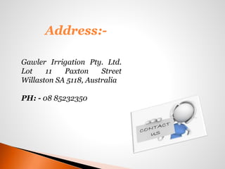 Address:-
Gawler Irrigation Pty. Ltd.
Lot 11 Paxton Street
Willaston SA 5118, Australia
PH: - 08 85232350
