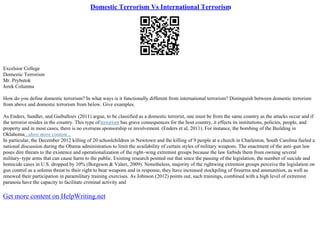 Domestic Terrorism Vs International Terrorism
Excelsior College
Domestic Terrorism
Mr. Prybutok
Jerek Columna
How do you define domestic terrorism? In what ways is it functionally different from international terrorism? Distinguish between domestic terrorism
from above and domestic terrorism from below. Give examples.
As Enders, Sandler, and Gaibulloev (2011) argue, to be classified as a domestic terrorist, one must be from the same country as the attacks occur and if
the terrorist resides in the country. This type ofterrorism has grave consequences for the host country, it effects its institutions, policies, people, and
property and in most cases, there is no overseas sponsorship or involvement. (Enders et al, 2011). For instance, the bombing of the Building in
Oklahoma...show more content...
In particular, the December 2012 killing of 20 schoolchildren in Newtown and the killing of 9 people at a church in Charleston, South Carolina fueled a
national discussion during the Obama administration to limit the availability of certain styles of military weapons. The enactment of the anti–gun law
poses dire threats to the existence and operationalization of the right–wing extremist groups because the law forbids them from owning several
military–type arms that can cause harm to the public. Existing research pointed out that since the passing of the legislation, the number of suicide and
homicide cases in U.S. dropped by 10% (Borgeson & Valeri, 2009). Nonetheless, majority of the rightwing extremist groups perceive the legislation on
gun control as a solemn threat to their right to bear weapons and in response, they have increased stockpiling of firearms and ammunition, as well as
renewed their participation in paramilitary training exercises. As Johnson (2012) points out, such trainings, combined with a high level of extremist
paranoia have the capacity to facilitate criminal activity and
Get more content on HelpWriting.net
 