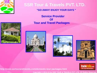 SSR Tour & Travels PVT. LTD.
"GO AWAY! ENJOY YOUR DAYS "
http://www.ssrtourandtravels.com/domestic-tour-packages.html
Copyright © 2012-13 by SSR TOUR & TRAVELS PVT. LTD. All Rights Reserved.
Service Provider
Of
Tour and Travel Packages
 