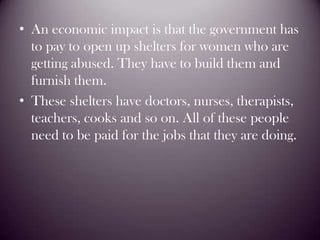 An economic impact is that the government has to pay to open up shelters for women who are getting abused. They have to build them and furnish them.These shelters have doctors, nurses, therapists, teachers, cooks and so on. All of these people need to be paid for the jobs that they are doing.