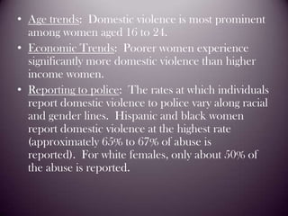 Age trends:  Domestic violence is most prominent among women aged 16 to 24.Economic Trends:  Poorer women experience significantly more domestic violence than higher income women.Reporting to police:  The rates at which individuals report domestic violence to police vary along racial and gender lines.  Hispanic and black women report domestic violence at the highest rate (approximately 65% to 67% of abuse is reported).  For white females, only about 50% of the abuse is reported. 
