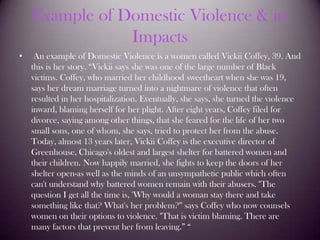 Example of Domestic Violence & its Impacts An example of Domestic Violence is a women called Vickii Coffey, 39. And this is her story. “Vickii says she was one of the large number of Black victims. Coffey, who married her childhood sweetheart when she was 19, says her dream marriage turned into a nightmare of violence that often resulted in her hospitalization. Eventually, she says, she turned the violence inward, blaming herself for her plight. After eight years, Coffey filed for divorce, saying among other things, that she feared for the life of her two small sons, one of whom, she says, tried to protect her from the abuse. Today, almost 13 years later, Vickii Coffey is the executive director of Greenhouse, Chicago's oldest and largest shelter for battered women and their children. Now happily married, she fights to keep the doors of her shelter open-as well as the minds of an unsympathetic public which often can't understand why battered women remain with their abusers. "The question I get all the time is, 'Why would a woman stay there and take something like that? What's her problem?'" says Coffey who now counsels women on their options to violence. "That is victim blaming. There are many factors that prevent her from leaving.” “