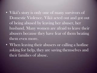 Vikii’s story is only one of many survivors of Domestic Violence. Vikii acted out and got out of being abused by leaving her abuser, her husband. Many women are afraid to leave their abusers because they have fear of them beating them even more. When leaving their abusers or calling a hotline  asking for help, they are saving themselves and their families of abuse.