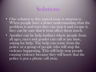 SolutionsOne solution to this topical issue is awareness. When people have a better understanding what the problem is and ways they can stop it and escape it, they can be sure that it wont affect them much. Another can be help hotlines where people from all ages, races and gender can call at any time, asking for help. The help can come from the police or a group of people who will stop the violence happening. This will help stop people causing violence because they will know that the police is just a phone call away.