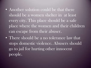 Another solution could be that there should be a women shelter in  at least every city. This place should be a safe place where the women and their children can escape from their abuser.There should be a no tolerance law that stops domestic violence. Abusers should go to jail for hurting other innocent people. 