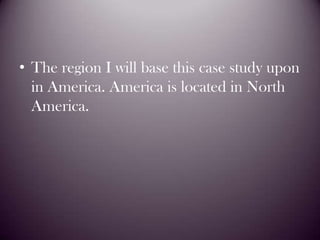The region I will base this case study upon in America. America is located in North America.