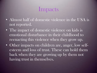 ImpactsAlmost half of domestic violence in the USA is not reported.The impact of domestic violence on kids is emotional disturbance in their childhood to reenacting this violence when they grow up.Other impacts on children are, anger, low self-esteem and loss of trust. These can hold them back when they are growing up by them not having trust in themselves.