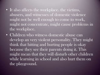 It also affects the workplace. the victims, abusers, and witnesses of domestic violence might not be well enough to come to work, might not concentrate, might cause problems in the workplace.Children who witness domestic abuse can develop an very violent personality. They might think that hitting and hurting people is okay because they see their parents doing it. This might mean that they will disturb other children while learning in school and also hurt them on the playground.