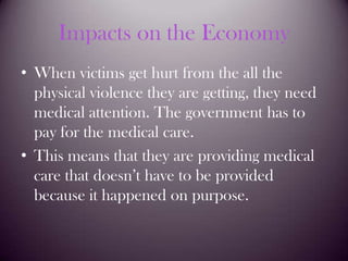 Impacts on the EconomyWhen victims get hurt from the all the physical violence they are getting, they need medical attention. The government has to pay for the medical care.This means that they are providing medical care that doesn’t have to be provided because it happened on purpose.