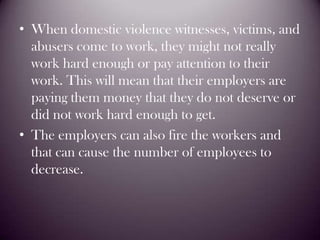 When domestic violence witnesses, victims, and abusers come to work, they might not really work hard enough or pay attention to their work. This will mean that their employers are paying them money that they do not deserve or did not work hard enough to get.The employers can also fire the workers and that can cause the number of employees to decrease.