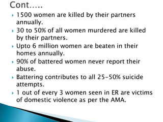 Cont…..1500 women are killed by their partners annually.30 to 50% of all women murdered are killed by their partners.Upto 6 million women are beaten in their homes annually.90% of battered women never report their abuse.Battering contributes to all 25-50% suicide attempts.1 out of every 3 women seen in ER are victims of domestic violence as per the AMA.