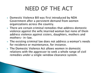 Domestic Violence Bill was first introduced by NDA Government after a persistent demand from women organizations across the country.There are certain criminal remedies that address domestic violence against the wife/married woman but none of them address violence against sisters, daughters, mothers and mothers- in-law. The existing criminal law does not address a woman’s needs for residence or maintenance, for instance. The Domestic Violence Act allows women in domestic relations with the aggressor to seek a whole range of civil remedies under a single-window clearance system.NEED OF THE ACT