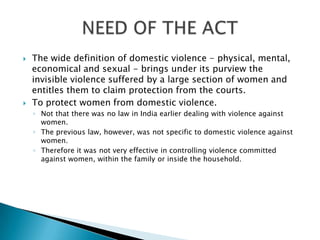 The wide definition of domestic violence - physical, mental, economical and sexual - brings under its purview the invisible violence suffered by a large section of women and entitles them to claim protection from the courts.To protect women from domestic violence.Not that there was no law in India earlier dealing with violence against women.The previous law, however, was not specific to domestic violence against women.Therefore it was not very effective in controlling violence committed against women, within the family or inside the household.NEED OF THE ACT