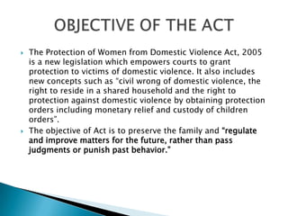 The Protection of Women from Domestic Violence Act, 2005 is a new legislation which empowers courts to grant protection to victims of domestic violence. It also includes new concepts such as “civil wrong of domestic violence, the right to reside in a shared household and the right to protection against domestic violence by obtaining protection orders including monetary relief and custody of children orders”. The objective of Act is to preserve the family and “regulate and improve matters for the future, rather than pass judgments or punish past behavior.”OBJECTIVE OF THE ACT