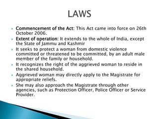 Commencement of the Act: This Act came into force on 26th October 2006.Extent of operation: It extends to the whole of India, except the State of Jammu and KashmirIt seeks to protect a woman from domestic violence committed or threatened to be committed, by an adult male member of the family or household.It recognizes the right of the aggrieved woman to reside in the shared household.Aggrieved woman may directly apply to the Magistrate for appropriate reliefs.She may also approach the Magistrate through other agencies, such as Protection Officer, Police Officer or Service Provider.LAWS
