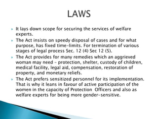 It lays down scope for securing the services of welfare experts.The Act insists on speedy disposal of cases and for what purpose, has fixed time-limits. For termination of various stages of legal process Sec. 12 (4) Sec 12 (5).The Act provides for many remedies which an aggrieved woman may need – protection, shelter, custody of children, medical facility, legal aid, compensation, restoration of property, and monetary reliefs.The Act prefers sensitized personnel for its implementation. That is why it leans in favour of active participation of the women in the capacity of Protection  Officers and also as welfare experts for being more gender-sensitive.LAWS