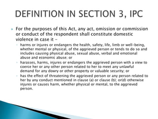 For the purposes of this Act, any act, omission or commission or conduct of the respondent shall constitute domestic violence in case it -harms or injures or endangers the health, safety, life, limb or well-being, whether mental or physical, of the aggrieved person or tends to do so and includes causing physical abuse, sexual abuse, verbal and emotional abuse and economic abuse; orharasses, harms, injures or endangers the aggrieved person with a view to coerce her or any other person related to her to meet any unlawful demand for any dowry or other property or valuable security; orhas the effect of threatening the aggrieved person or any person related to her by any conduct mentioned in clause (a) or clause (b); or(d) otherwise injures or causes harm, whether physical or mental, to the aggrieved person.DEFINITION IN SECTION 3, IPC