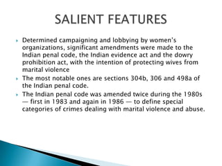Determined campaigning and lobbying by women’s organizations, significant amendments were made to the Indian penal code, the Indian evidence act and the dowry prohibition act, with the intention of protecting wives from marital violenceThe most notable ones are sections 304b, 306 and 498a of the Indian penal code.The Indian penal code was amended twice during the 1980s — first in 1983 and again in 1986 — to define special categories of crimes dealing with marital violence and abuse.SALIENT FEATURES